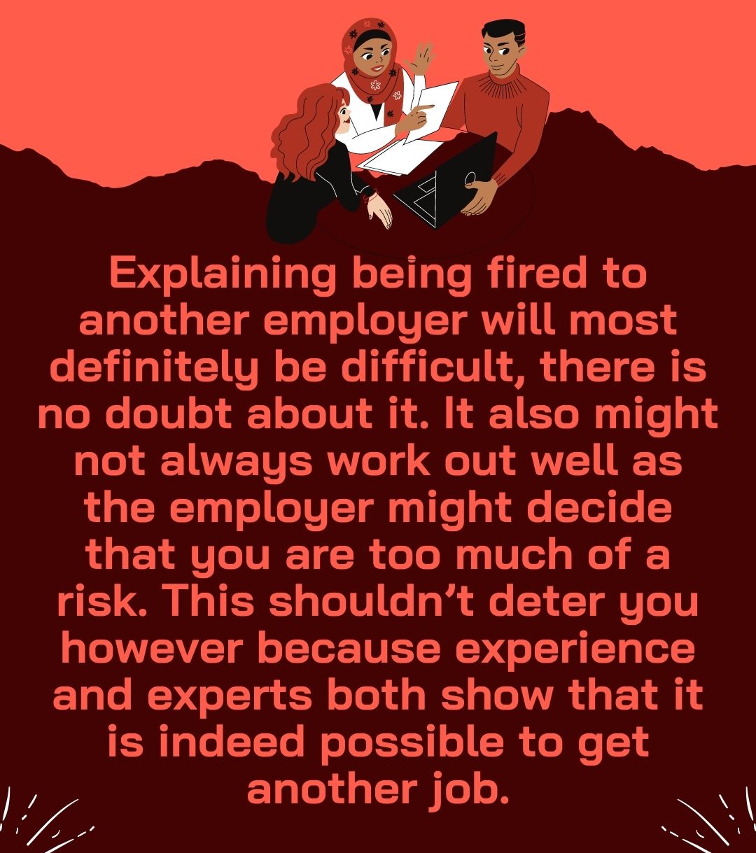 Explaining being fired to another employer will most definitely be difficult, there is no doubt about it. It also might not always work out well as the employer might decide that you are too much of a risk. This shouldn’t deter you however because experience and experts both show that it is indeed possible to get another job.