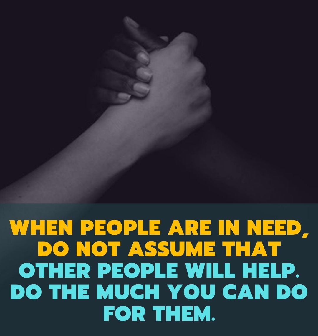 when people are in need, do not assume that other people will help. Do the much you can do for them.