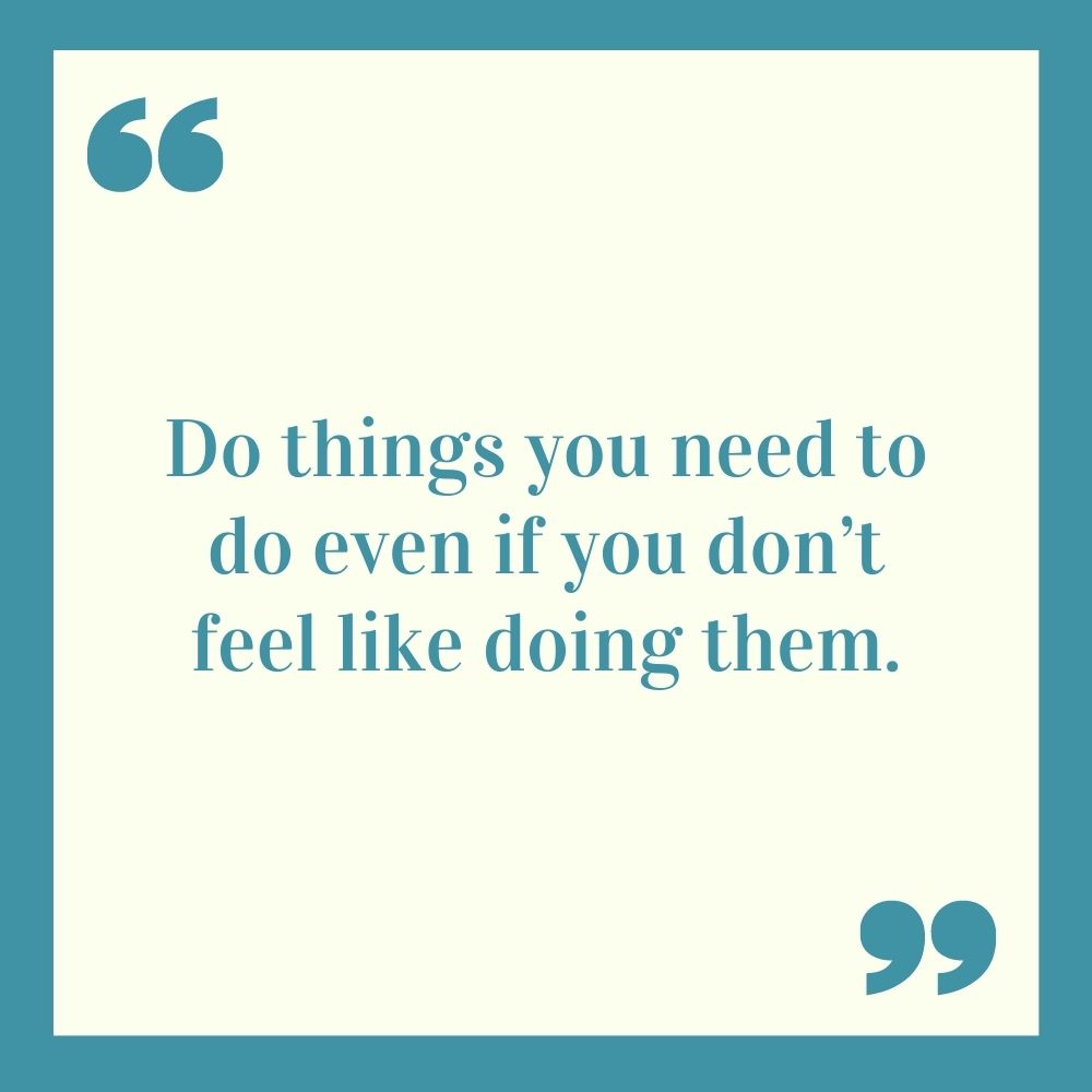 Do things you need to do even if you don’t feel like doing them.